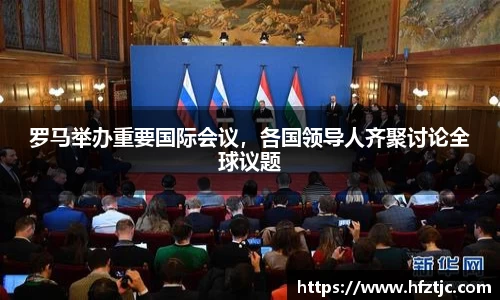 罗马举办重要国际会议，各国领导人齐聚讨论全球议题