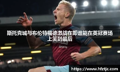 斯托克城与布伦特福德激战在即谁能在英冠赛场上笑到最后
